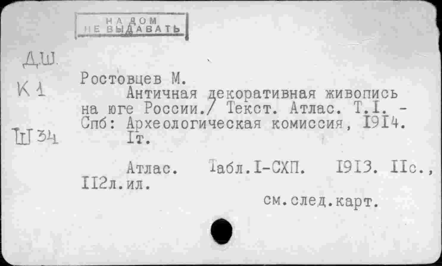 ﻿ДШ
■ z . Ростовцев М.
V\ і	Античная декоративная живопись
на юге России./ Текст. Атлас. T.I. -„ Спб: Археологическая комиссия, 1914. ІІІ5Ч 1т.
Атлас. 112л.ил.
Табл.1-СХП. 1913. 11с.
см.след.карт.